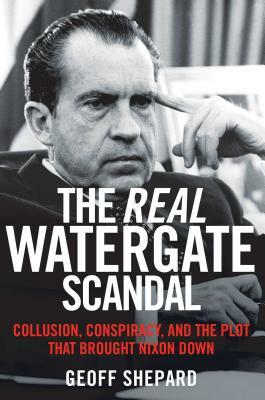 The Real Watergate Scandal: Collusion, Conspiracy, and the Plot That Brought Nixon Down by Geoff Shepard