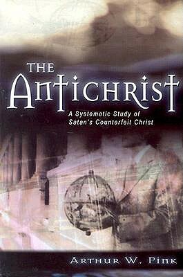 The Antichrist: A Systematic Study of Satan's Counterfeit Christ by Arthur W. Pink