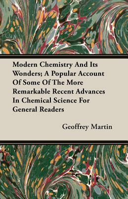 Modern Chemistry and Its Wonders; A Popular Account of Some of the More Remarkable Recent Advances in Chemical Science for General Readers by Geoffrey Martin