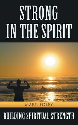 Strong in the Spirit: Building Spiritual Strength by Mark Foley