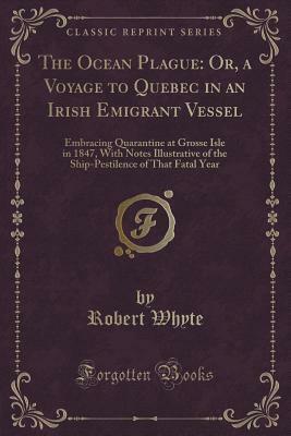 The Ocean Plague: Or, a Voyage to Quebec in an Irish Emigrant Vessel: Embracing Quarantine at Grosse Isle in 1847, with Notes Illustrative of the Ship-Pestilence of That Fatal Year (Classic Reprint) by Robert Whyte