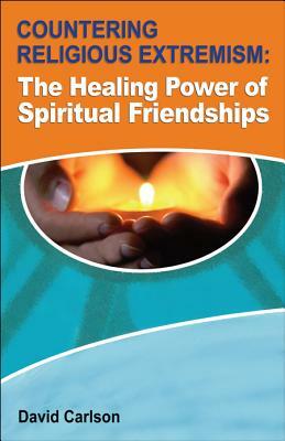 Countering Religious Extremism: The Healing Power of Spiritual Friendships by David Carlson