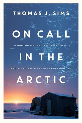 On Call in the Arctic: A Doctor's Pursuit of Life, Love, and Miracles in the Alaskan Frontier by Thomas J. Sims