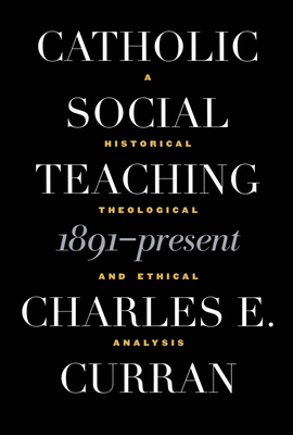 Catholic Social Teaching, 1891-Present: A Historical, Theological, and Ethical Analysis by Charles E. Curran