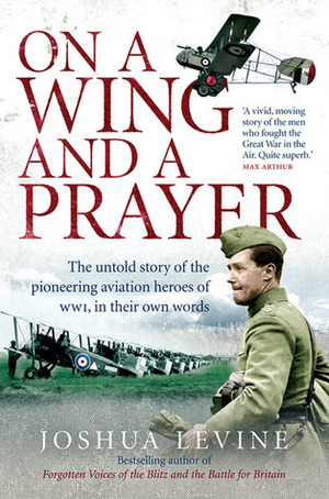 On a Wing and a Prayer: The Untold Story of the Pioneering Aviation Heroes of WWI, in Their Own Words by Joshua Levine