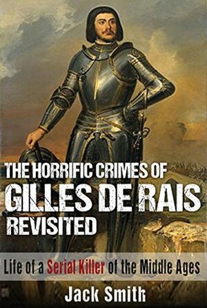 The Horrific Crimes of Gilles de Rais Revisited: Life of a Serial Killer of the Middle Ages by Jack Smith