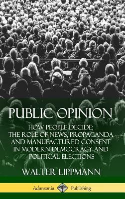 Public Opinion: How People Decide; The Role of News, Propaganda and Manufactured Consent in Modern Democracy and Political Elections ( by Walter Lippmann