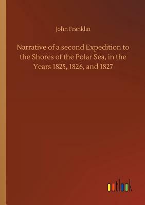 Narrative of a Second Expedition to the Shores of the Polar Sea, in the Years 1825, 1826, and 1827 by John Franklin