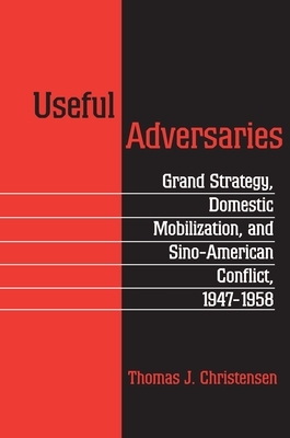 Useful Adversaries: Grand Strategy, Domestic Mobilization, and Sino-American Conflict, 1947-1958 by Thomas J. Christensen