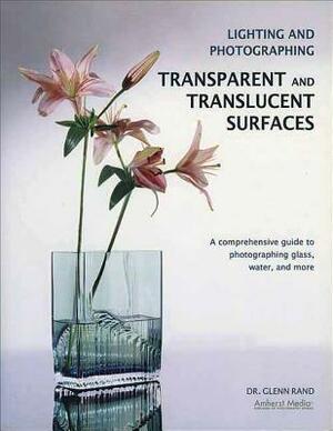 Lighting and Photographing Transparent and Translucentasurfaces: A Comprehensive Guide to Photographing Glass, Water, and More by Glenn Rand