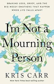 I'm Not a Mourning Person: Braving Loss, Grief, and the Big Messy Emotions That Happen When Life Falls Apart by Kris Carr