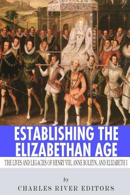Establishing the Elizabethan Age: The Lives and Legacies of Henry VIII, Anne Boleyn and Elizabeth I by Charles River Editors
