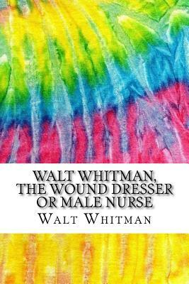 Walt Whitman, The Wound Dresser or Male Nurse: A Series of Letters Written by Walt Whitman During the Civil War (History of Nursing Series) by Walt Whitman