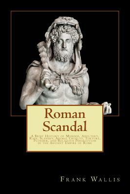 Roman Scandal: A Brief History of Murder, Adultery, Rape, Slavery, Animal Cruelty, Torture, Plunder, and Religious Persecution in the by Frank H. Wallis