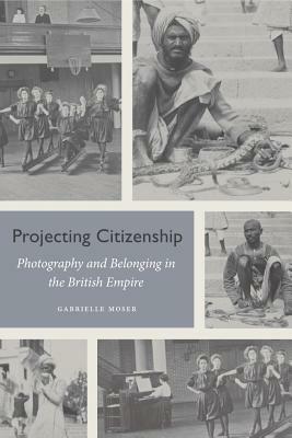 Projecting Citizenship: Photography and Belonging in the British Empire by Gabrielle Moser