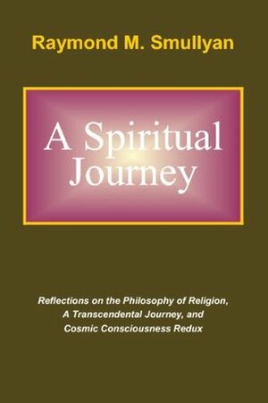 A Spiritual Journey: Reflections on the Philosophy of Religion, A Transcendental Journey, and Cosmic Consciousness Redux by Raymond M. Smullyan