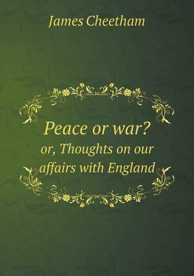 Peace or War? Or, Thoughts on Our Affairs with England by James Cheetham