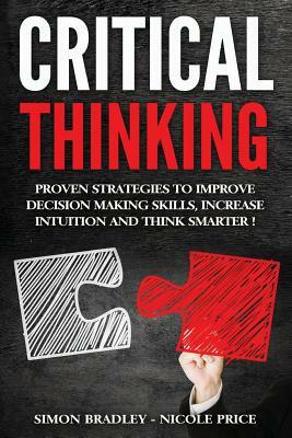 Critical Thinking: Proven Strategies To Improve Decision Making Skills, Increase Intuition And Think Smarter by Simon Bradley, Nicole Price