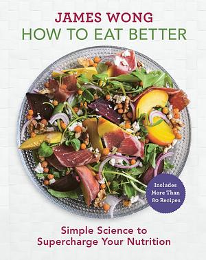 How to Eat Better: Simple Science to Supercharge Your Nutrition - A Cookbook by James Wong, James Wong