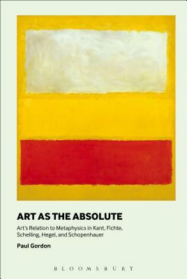 Art as the Absolute: Art's Relation to Metaphysics in Kant, Fichte, Schelling, Hegel, and Schopenhauer by Paul Gordon