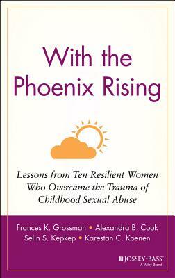 With the Phoenix Rising: Lessons from Ten Resilient Women Who Overcame the Trauma of Childhood Sexual Abuse by Alexandra B. Cook, Frances K. Grossman, Selin S. Kepkep