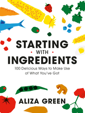 Starting with Ingredients: Quintessential Recipes for the Way We Really Cook by Aliza Green