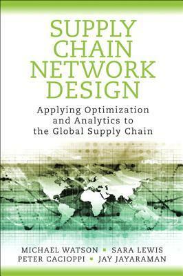 Supply Chain Network Design: Applying Optimization and Analytics to the Global Supply Chain by Michael Watson, Peter Cacioppi, Jay Jayaraman, Sara Lewis