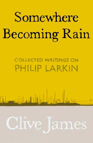 Somewhere Becoming Rain: Collected Writings on Philip Larkin by Clive James