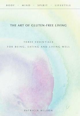 The Art of Gluten-Free Living: Three Essentials for Being, Eating, and Living Well by Patricia Wilson