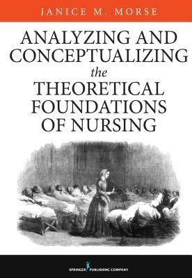 Analyzing and Conceptualizing the Theoretical Foundations of Nursing by Janice M. Morse