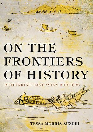 On the Frontiers of History :  Rethinking East Asian Borders by Tessa Morris-Suzuki