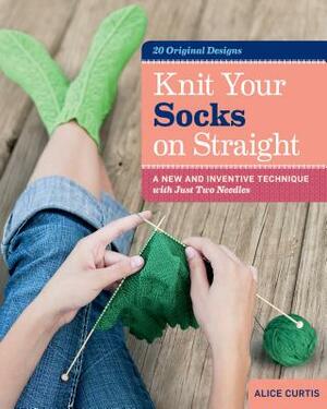 Knit Your Socks on Straight: A New and Inventive Technique with Just Two Needles by Alice Curtis