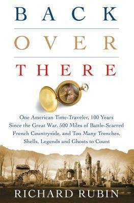 Back Over There: One American Time-Traveler, 100 Years Since the Great War, 500 Miles of Battle-Scarred French Countryside, and Too Man by Richard Rubin