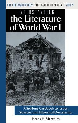 Understanding the Literature of World War I: A Student Casebook to Issues, Sources, and Historical Documents by James H. Meredith