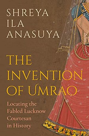 The Invention of Umrao: Locating the Fabled Lucknow Courtesan in History by Shreya Ila Anasuya