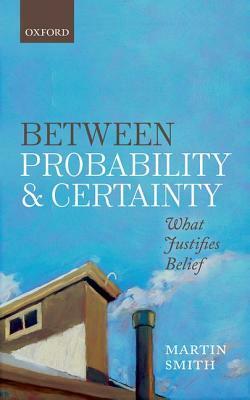 Between Probability and Certainty: What Justifies Belief by Martin Smith