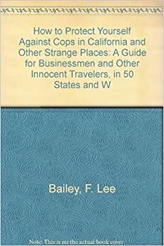 How to Protect Yourself Against Cops in California and Other Strange Places: A Guide for Businessmen and Other Innocent Travelers, in 50 States and W by F. Lee Bailey