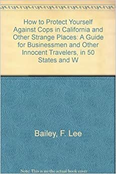 How to Protect Yourself Against Cops in California and Other Strange Places: A Guide for Businessmen and Other Innocent Travelers, in 50 States and W by F. Lee Bailey