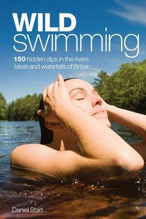 Wild Swimming: 300 Hidden Dips in the Rivers, Lakes and Waterfalls of Britain by Daniel Start