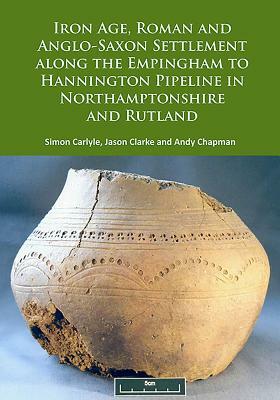 Iron Age, Roman and Anglo-Saxon Settlement Along the Empingham to Hannington Pipeline in Northamptonshire and Rutland by Andy Chapman, Jason Clarke, Simon Carlyle