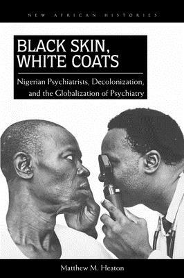 Black Skin, White Coats: Nigerian Psychiatrists, Decolonization, and the Globalization of Psychiatry by Matthew M. Heaton