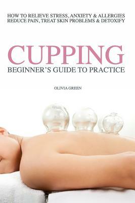 Beginners Guide to Practice Cupping Therapy: How To Relieve Stress, Anxiety, Allergies, Reduce Pain, Treat Skin Problems & DetoxifyHow To Relieve Stre by Olivia Green