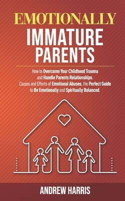 Emotionally Immature Parents: How to Overcome Your Childhood Trauma and Handle Parents Relationships. Causes and Effects of Emotional Abuses, the Pe by Andrew Harris