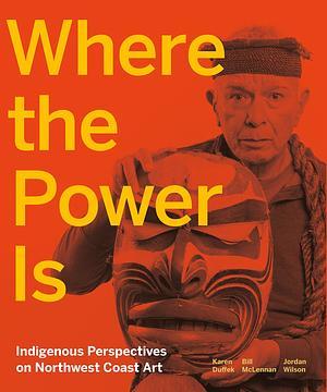 Where the Power Is: Indigenous Perspectives on Northwest Coast Art by Bill McLennan, Karen Duffek, Jordan Wilson
