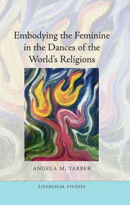 Embodying the Feminine in the Dances of the World's Religions by Angela M. Yarber