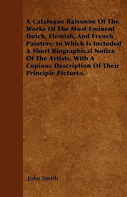 A Catalogue Raisonne Of The Works Of The Most Eminent Dutch, Flemish, And French Painters; In Which Is Included A Short Biographical Notice Of The Art by John Smith