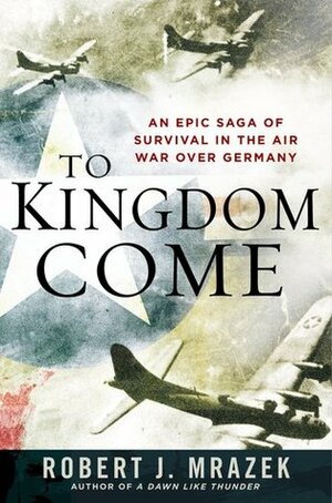 To Kingdom Come: An Epic Saga of Survival in the Air War Over Germany by Robert J. Mrazek