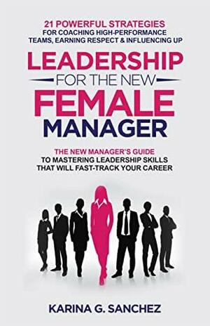 Leadership For The New Female Manager: The New Manager's Guide to Mastering Leadership Skills: 21 Powerful Strategies for Coaching High-Performance Teams, Earning Respect & Influencing Up by Karina G. Sanchez