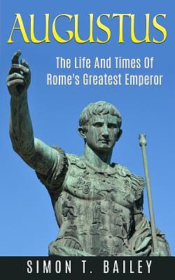 Augustus: The Life And Times Of Rome's Greatest Emperor by Simon T. Bailey