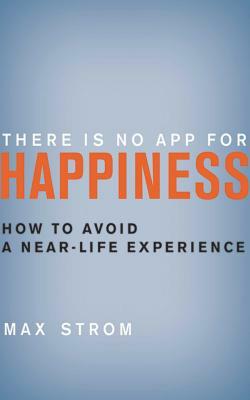 There Is No App for Happiness: How to Avoid a Near-Life Experience by Max Strom